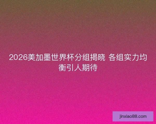 2026美加墨世界杯分组揭晓 各组实力均衡引人期待