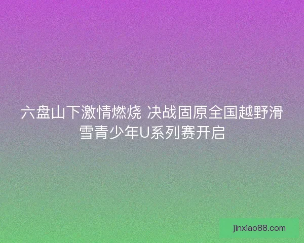 六盘山下激情燃烧 决战固原全国越野滑雪青少年U系列赛开启 六盘山下激情燃烧 决战固原全国越野滑雪青少年U系列赛开启