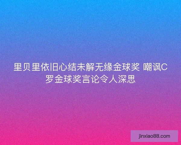 里贝里依旧心结未解无缘金球奖 嘲讽C罗金球奖言论令人深思