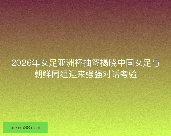2026年女足亚洲杯抽签揭晓中国女足与朝鲜同组迎来强强对话考验
