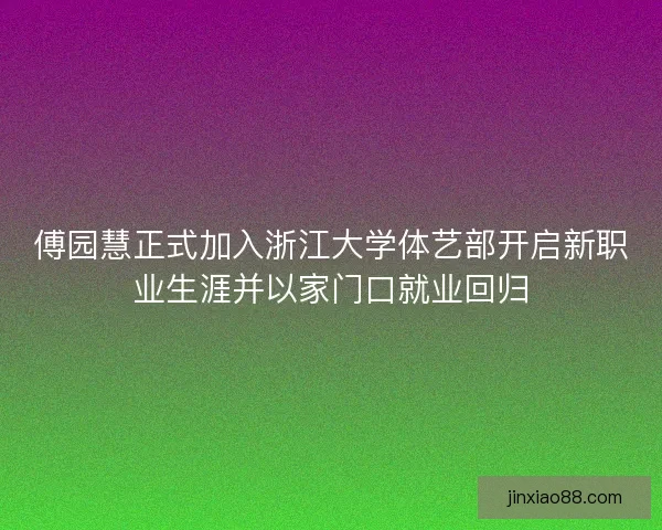 傅园慧正式加入浙江大学体艺部开启新职业生涯并以家门口就业回归