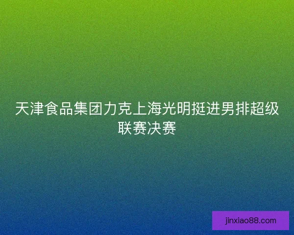 天津食品集团力克上海光明挺进男排超级联赛决赛