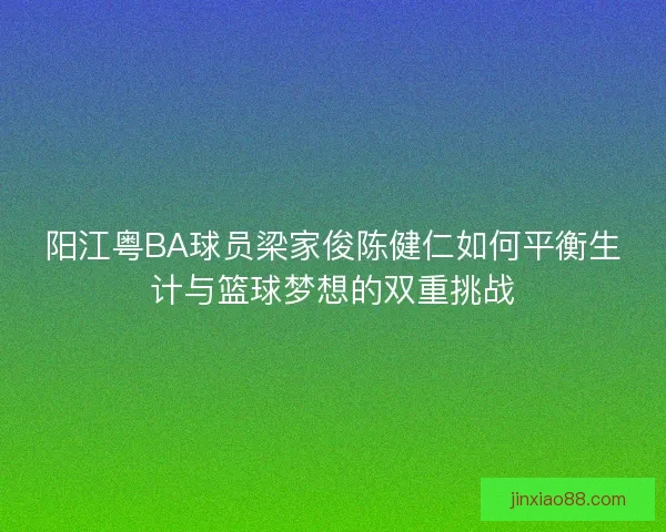 阳江粤BA球员梁家俊陈健仁如何平衡生计与篮球梦想的双重挑战