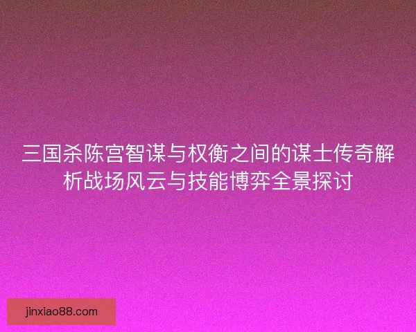 三国杀陈宫智谋与权衡之间的谋士传奇解析战场风云与技能博弈全景探讨