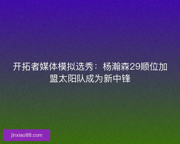 开拓者媒体模拟选秀：杨瀚森29顺位加盟太阳队成为新中锋