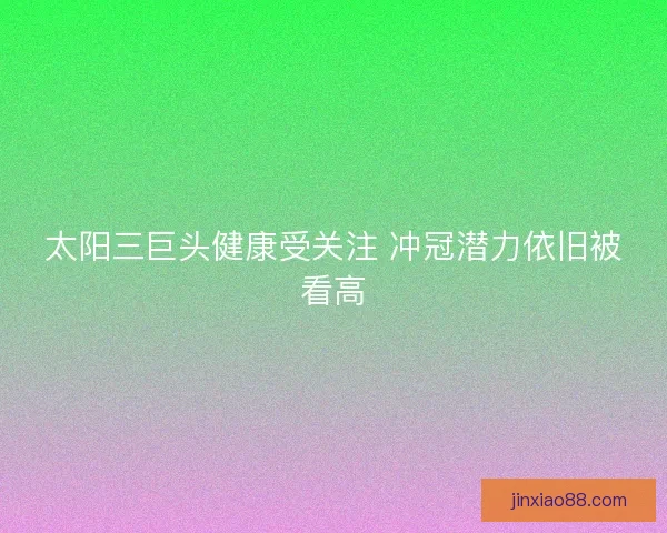 太阳三巨头健康受关注 冲冠潜力依旧被看高 太阳三巨头健康受关注 冲冠潜力依旧被看高