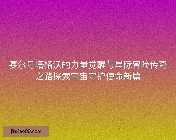 赛尔号塔格沃的力量觉醒与星际冒险传奇之路探索宇宙守护使命新篇 赛尔号塔格沃的力量觉醒与星际冒险传奇之路探索宇宙守护使命新篇