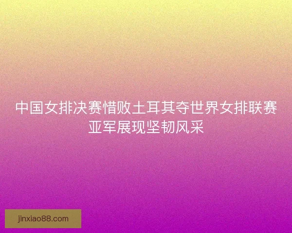 中国女排决赛惜败土耳其夺世界女排联赛亚军展现坚韧风采 中国女排决赛惜败土耳其夺世界女排联赛亚军展现坚韧风采