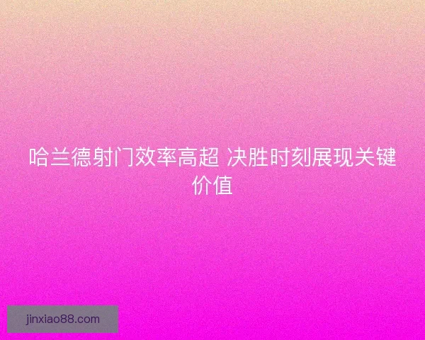 哈兰德射门效率高超 决胜时刻展现关键价值