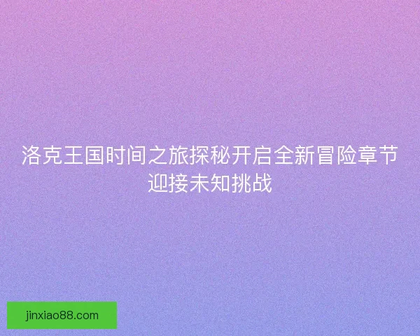 洛克王国时间之旅探秘开启全新冒险章节迎接未知挑战