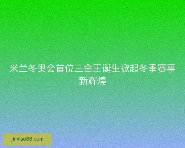 米兰冬奥会首位三金王诞生掀起冬季赛事新辉煌