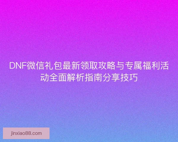 DNF微信礼包最新领取攻略与专属福利活动全面解析指南分享技巧
