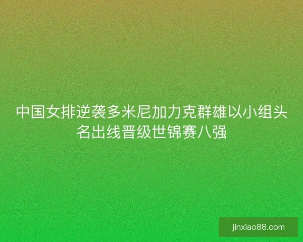 中国女排逆袭多米尼加力克群雄以小组头名出线晋级世锦赛八强