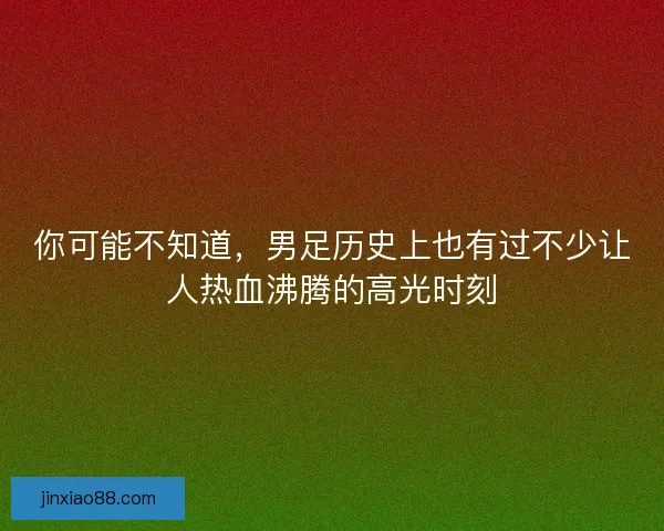 你可能不知道，男足历史上也有过不少让人热血沸腾的高光时刻