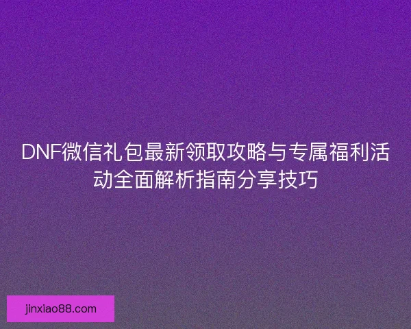 DNF微信礼包最新领取攻略与专属福利活动全面解析指南分享技巧