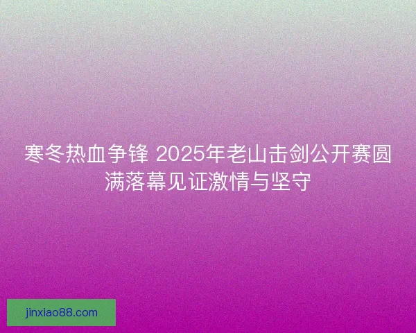 寒冬热血争锋 2025年老山击剑公开赛圆满落幕见证激情与坚守