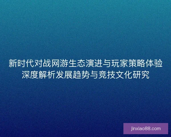 新时代对战网游生态演进与玩家策略体验深度解析发展趋势与竞技文化研究
