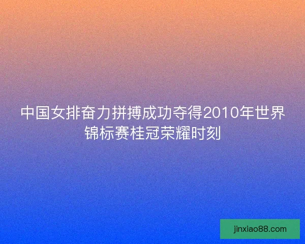 中国女排奋力拼搏成功夺得2010年世界锦标赛桂冠荣耀时刻
