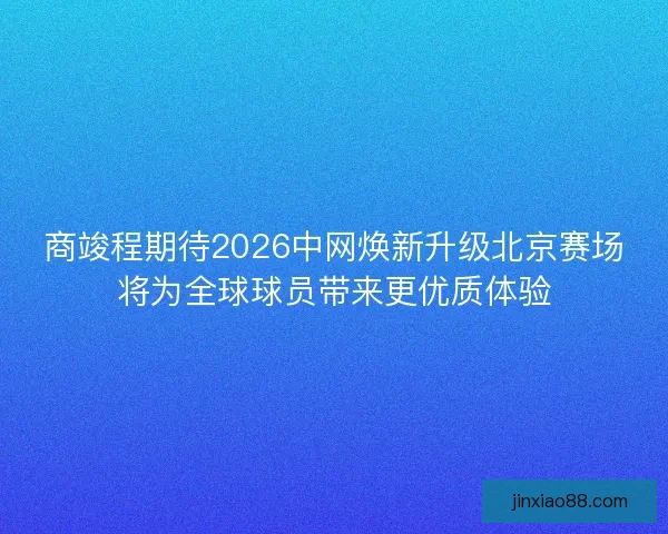 商竣程期待2026中网焕新升级北京赛场将为全球球员带来更优质体验