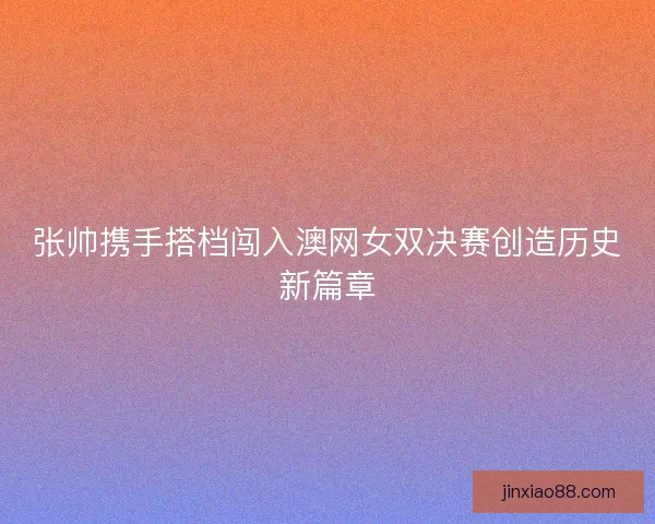 张帅携手搭档闯入澳网女双决赛创造历史新篇章